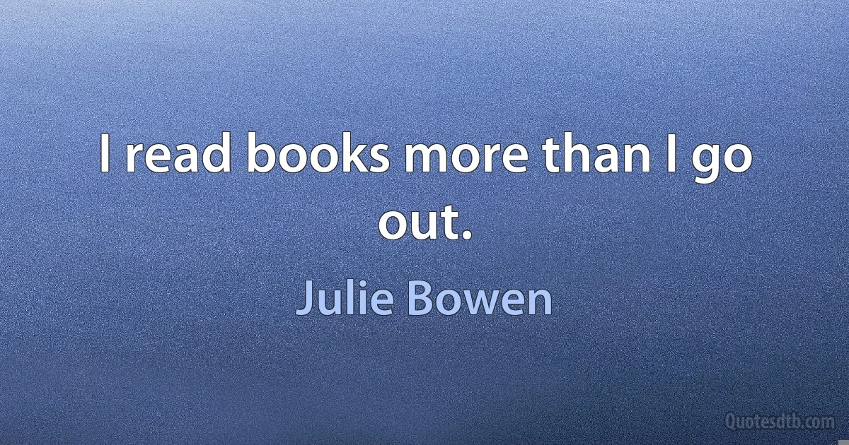 I read books more than I go out. (Julie Bowen)