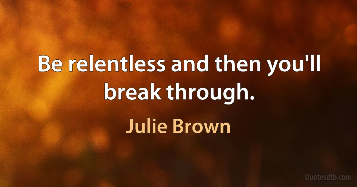 Be relentless and then you'll break through. (Julie Brown)