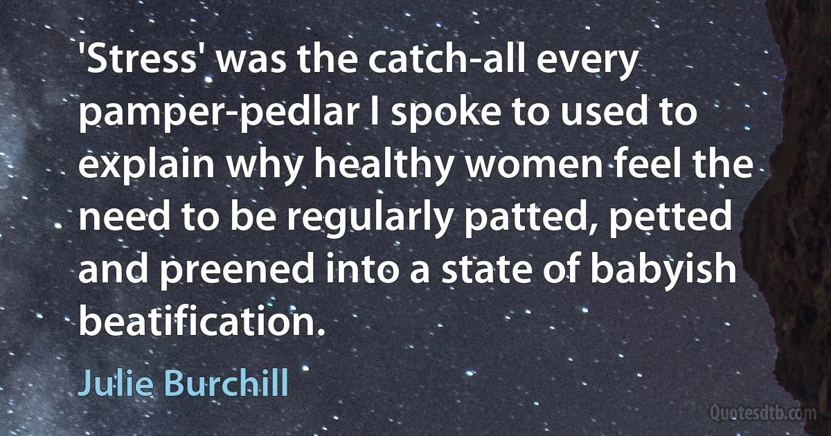 'Stress' was the catch-all every pamper-pedlar I spoke to used to explain why healthy women feel the need to be regularly patted, petted and preened into a state of babyish beatification. (Julie Burchill)