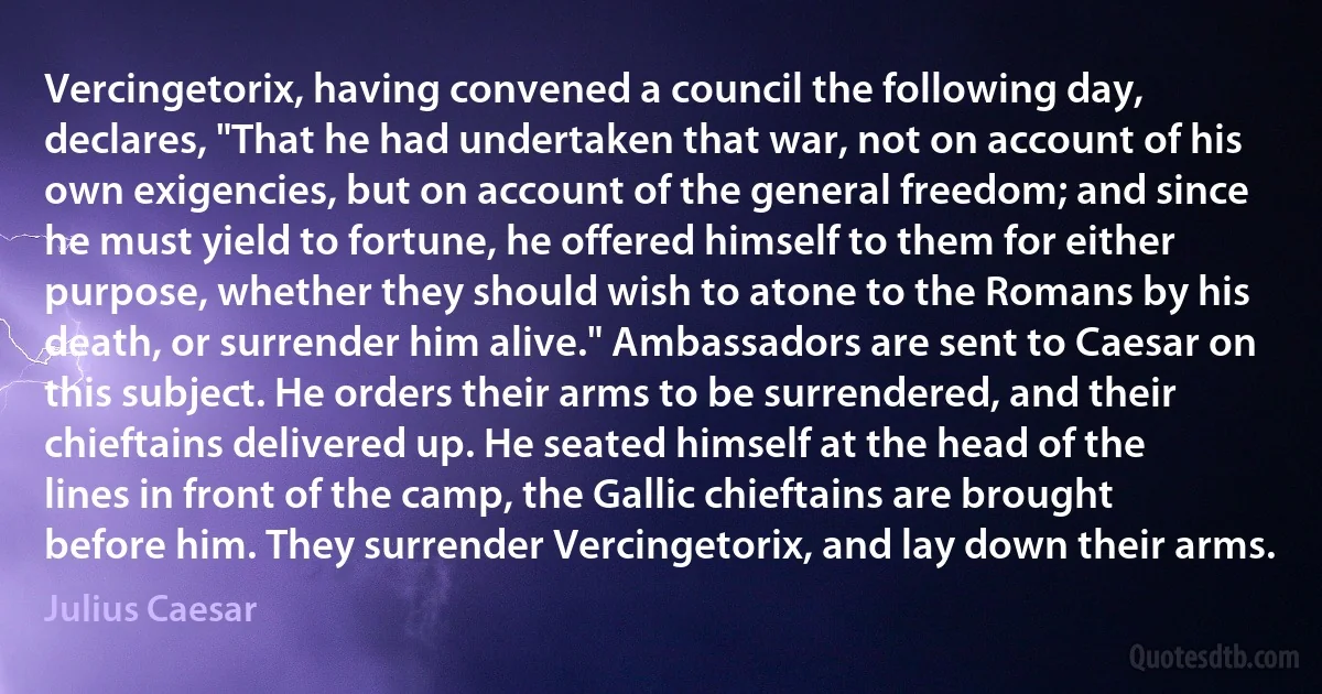 Vercingetorix, having convened a council the following day, declares, "That he had undertaken that war, not on account of his own exigencies, but on account of the general freedom; and since he must yield to fortune, he offered himself to them for either purpose, whether they should wish to atone to the Romans by his death, or surrender him alive." Ambassadors are sent to Caesar on this subject. He orders their arms to be surrendered, and their chieftains delivered up. He seated himself at the head of the lines in front of the camp, the Gallic chieftains are brought before him. They surrender Vercingetorix, and lay down their arms. (Julius Caesar)