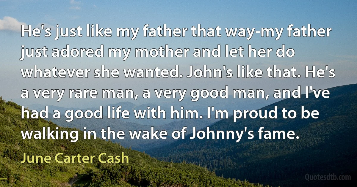 He's just like my father that way-my father just adored my mother and let her do whatever she wanted. John's like that. He's a very rare man, a very good man, and I've had a good life with him. I'm proud to be walking in the wake of Johnny's fame. (June Carter Cash)