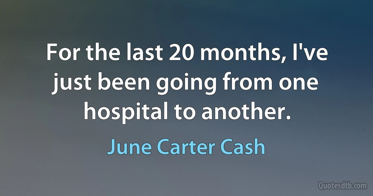 For the last 20 months, I've just been going from one hospital to another. (June Carter Cash)