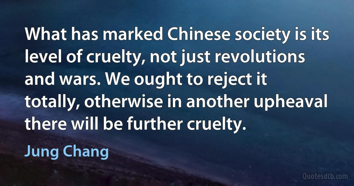 What has marked Chinese society is its level of cruelty, not just revolutions and wars. We ought to reject it totally, otherwise in another upheaval there will be further cruelty. (Jung Chang)