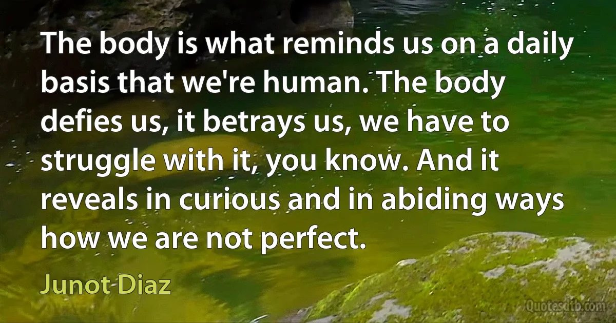 The body is what reminds us on a daily basis that we're human. The body defies us, it betrays us, we have to struggle with it, you know. And it reveals in curious and in abiding ways how we are not perfect. (Junot Diaz)