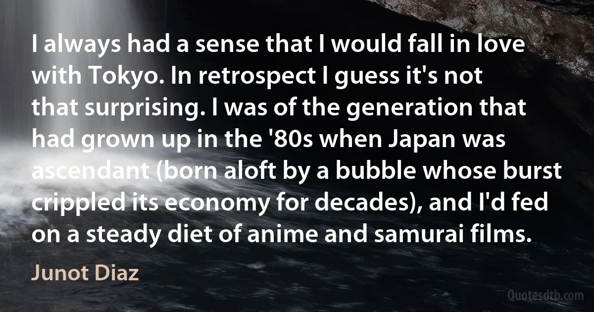 I always had a sense that I would fall in love with Tokyo. In retrospect I guess it's not that surprising. I was of the generation that had grown up in the '80s when Japan was ascendant (born aloft by a bubble whose burst crippled its economy for decades), and I'd fed on a steady diet of anime and samurai films. (Junot Diaz)