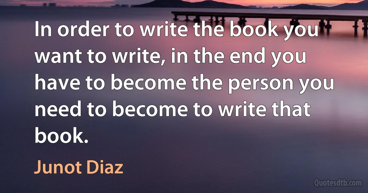 In order to write the book you want to write, in the end you have to become the person you need to become to write that book. (Junot Diaz)