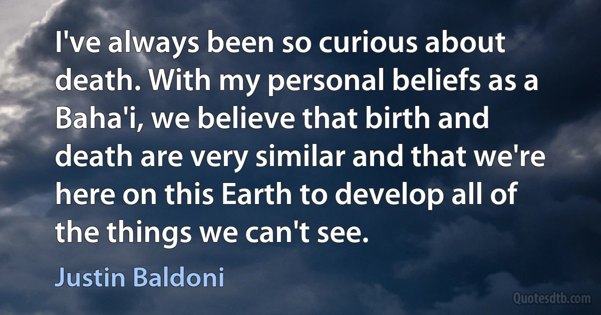 I've always been so curious about death. With my personal beliefs as a Baha'i, we believe that birth and death are very similar and that we're here on this Earth to develop all of the things we can't see. (Justin Baldoni)