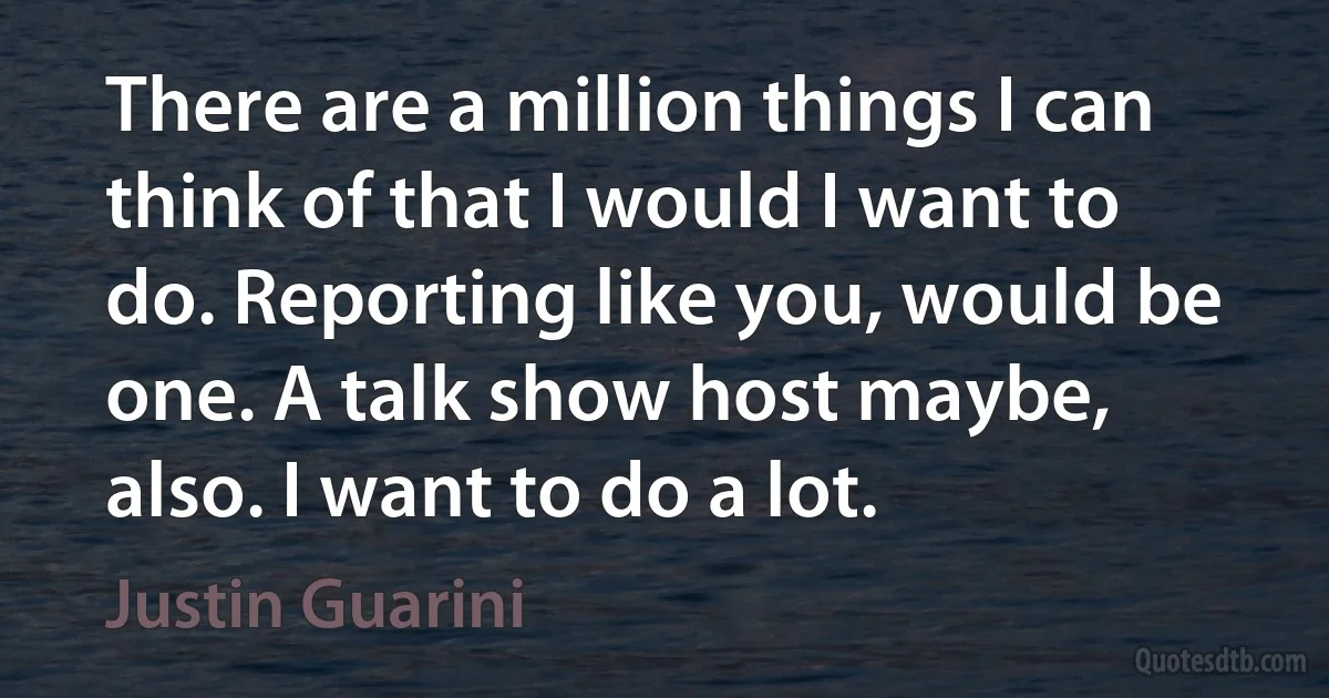 There are a million things I can think of that I would I want to do. Reporting like you, would be one. A talk show host maybe, also. I want to do a lot. (Justin Guarini)