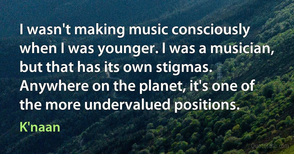 I wasn't making music consciously when I was younger. I was a musician, but that has its own stigmas. Anywhere on the planet, it's one of the more undervalued positions. (K'naan)