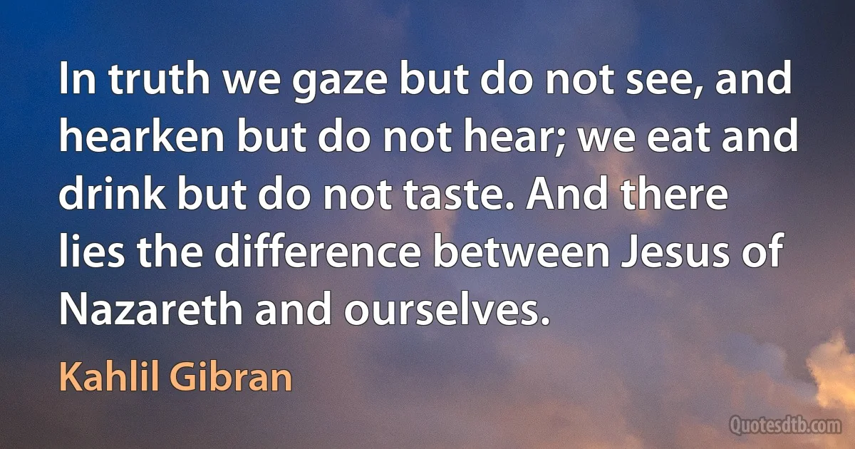 In truth we gaze but do not see, and hearken but do not hear; we eat and drink but do not taste. And there lies the difference between Jesus of Nazareth and ourselves. (Kahlil Gibran)