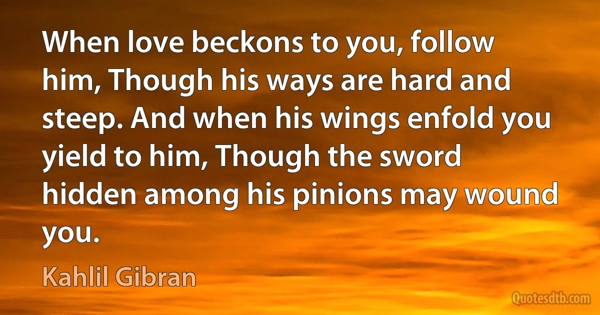 When love beckons to you, follow him, Though his ways are hard and steep. And when his wings enfold you yield to him, Though the sword hidden among his pinions may wound you. (Kahlil Gibran)