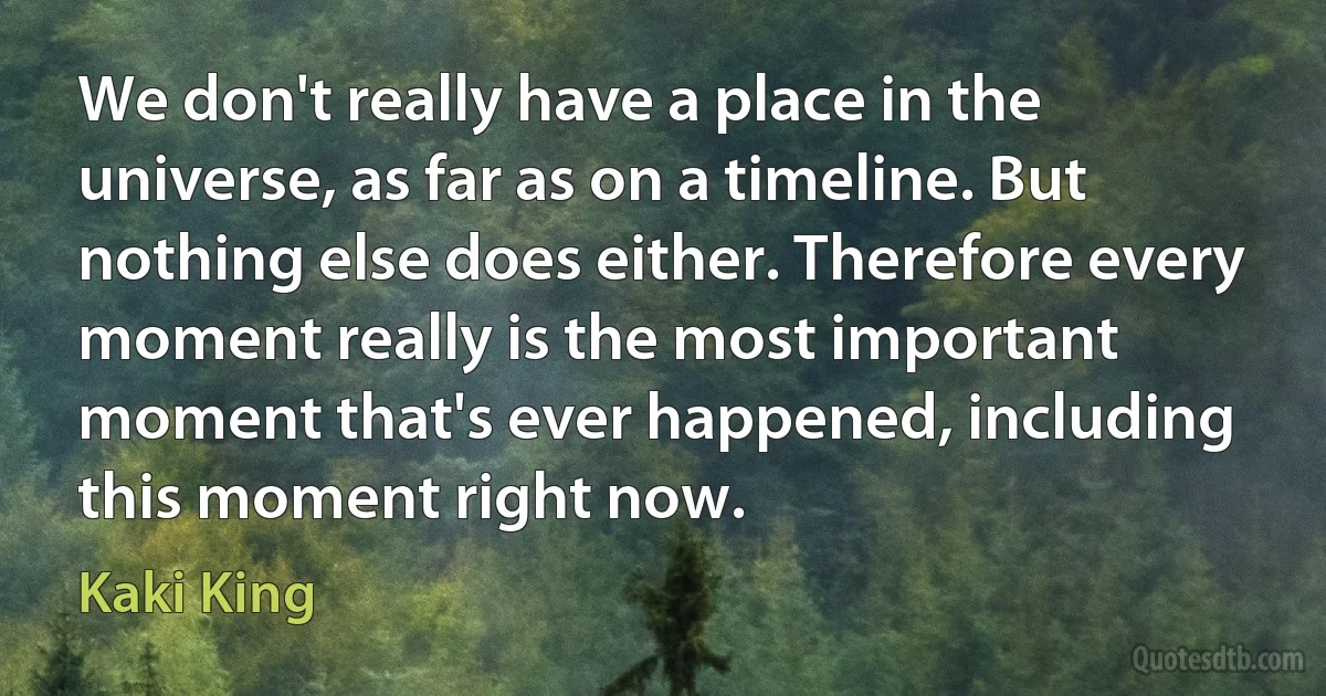 We don't really have a place in the universe, as far as on a timeline. But nothing else does either. Therefore every moment really is the most important moment that's ever happened, including this moment right now. (Kaki King)