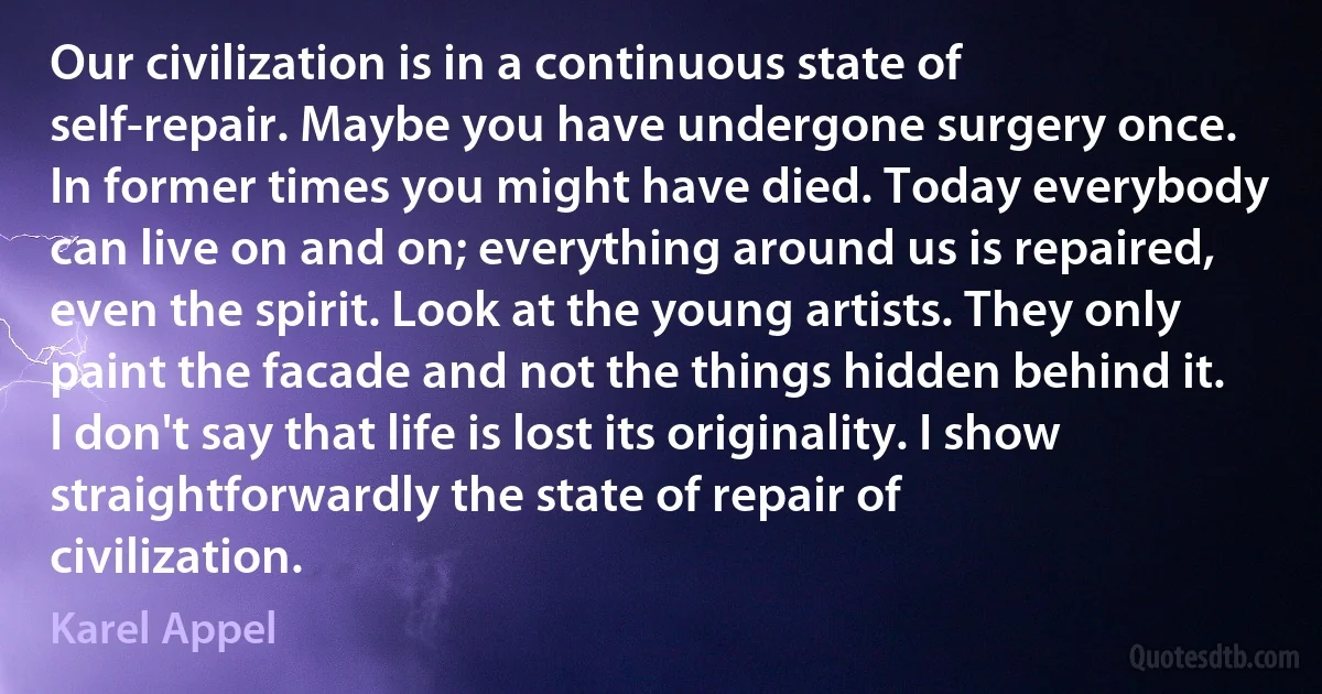 Our civilization is in a continuous state of self-repair. Maybe you have undergone surgery once. In former times you might have died. Today everybody can live on and on; everything around us is repaired, even the spirit. Look at the young artists. They only paint the facade and not the things hidden behind it. I don't say that life is lost its originality. I show straightforwardly the state of repair of civilization. (Karel Appel)