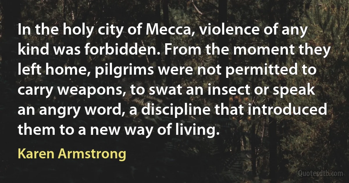 In the holy city of Mecca, violence of any kind was forbidden. From the moment they left home, pilgrims were not permitted to carry weapons, to swat an insect or speak an angry word, a discipline that introduced them to a new way of living. (Karen Armstrong)