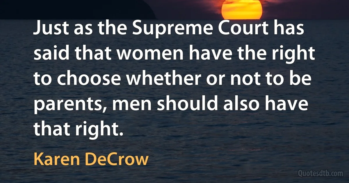 Just as the Supreme Court has said that women have the right to choose whether or not to be parents, men should also have that right. (Karen DeCrow)