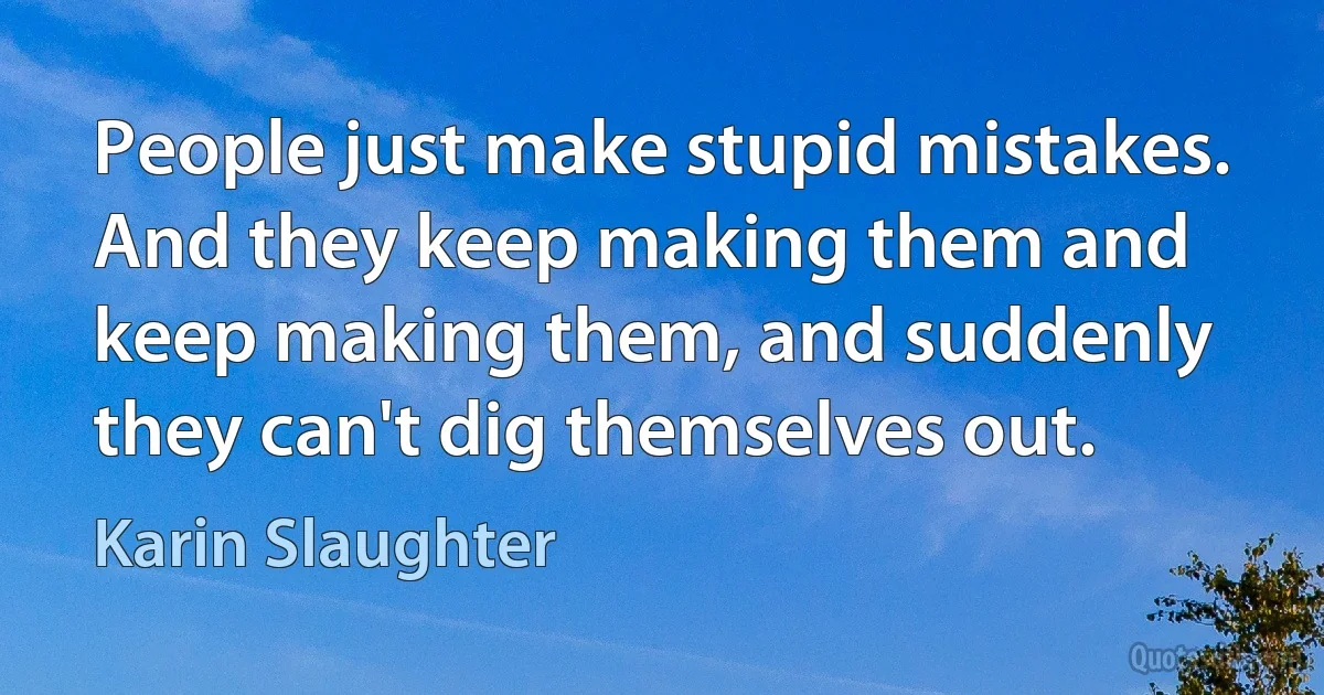 People just make stupid mistakes. And they keep making them and keep making them, and suddenly they can't dig themselves out. (Karin Slaughter)