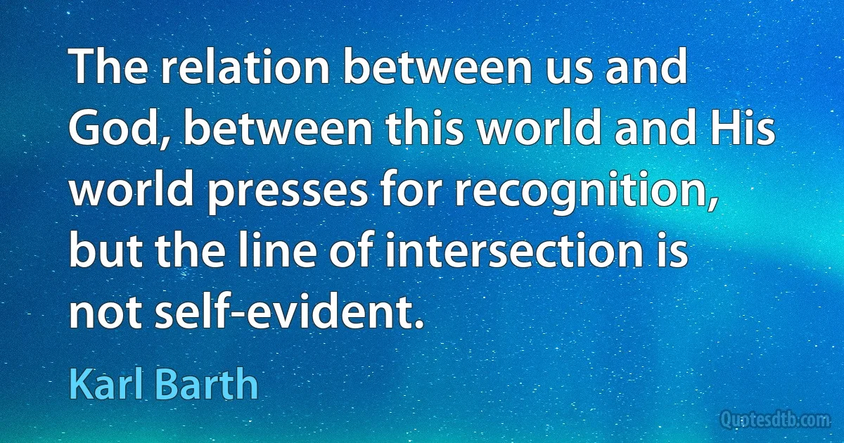 The relation between us and God, between this world and His world presses for recognition, but the line of intersection is not self-evident. (Karl Barth)