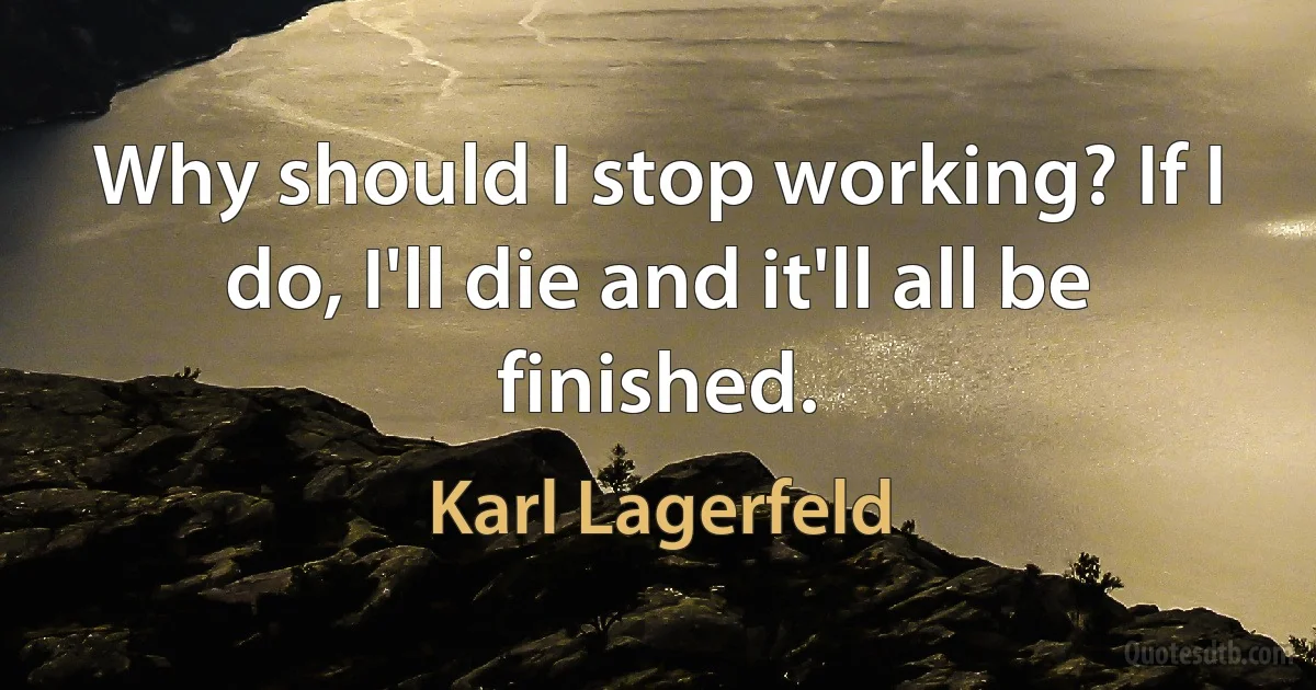 Why should I stop working? If I do, I'll die and it'll all be finished. (Karl Lagerfeld)