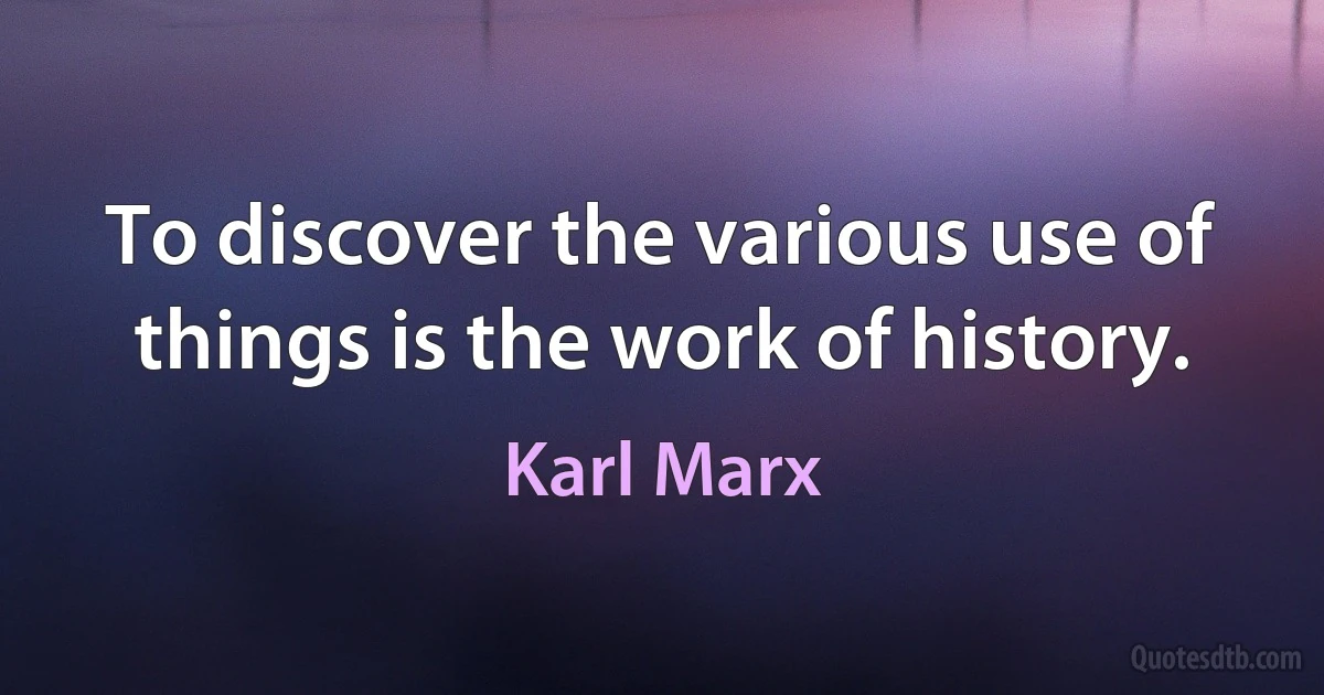 To discover the various use of things is the work of history. (Karl Marx)