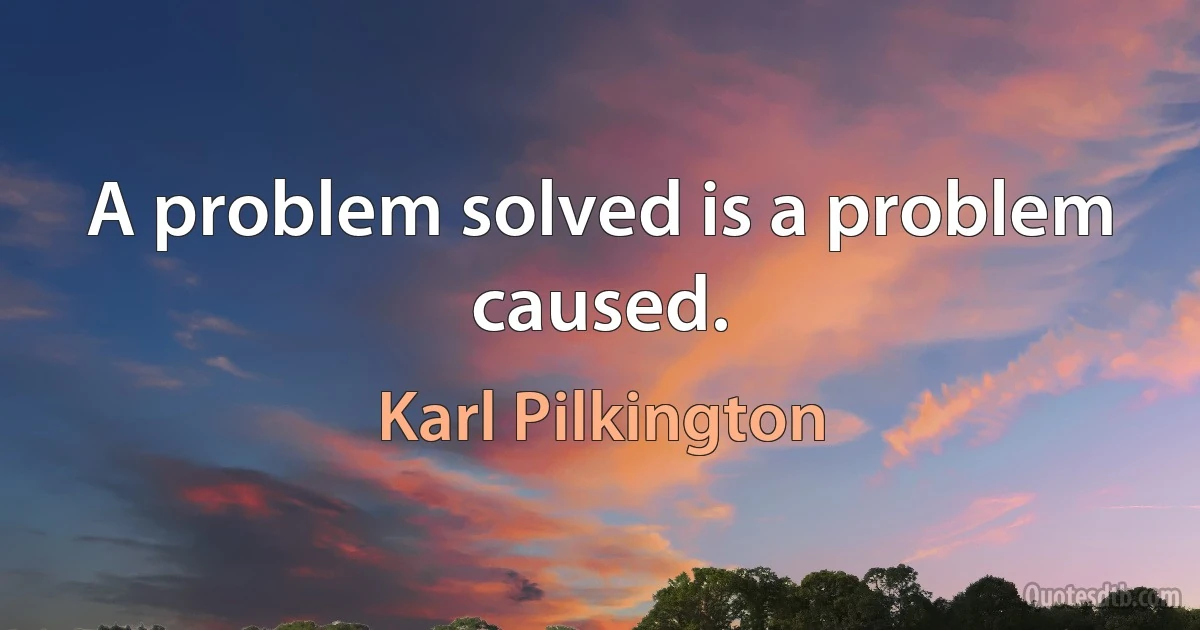 A problem solved is a problem caused. (Karl Pilkington)