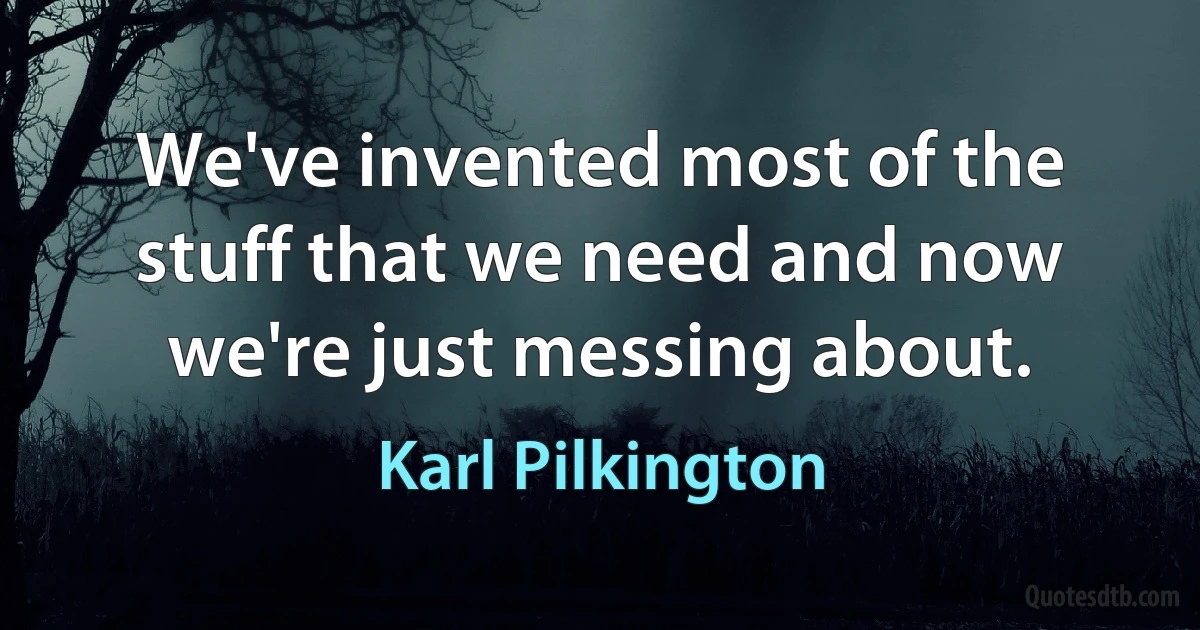 We've invented most of the stuff that we need and now we're just messing about. (Karl Pilkington)