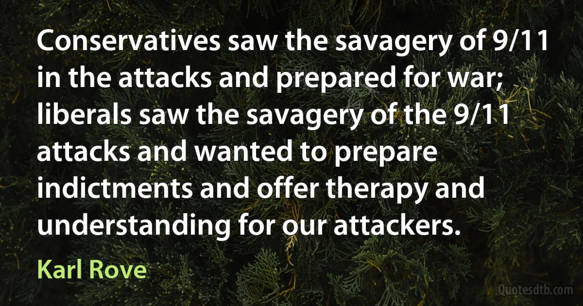 Conservatives saw the savagery of 9/11 in the attacks and prepared for war; liberals saw the savagery of the 9/11 attacks and wanted to prepare indictments and offer therapy and understanding for our attackers. (Karl Rove)