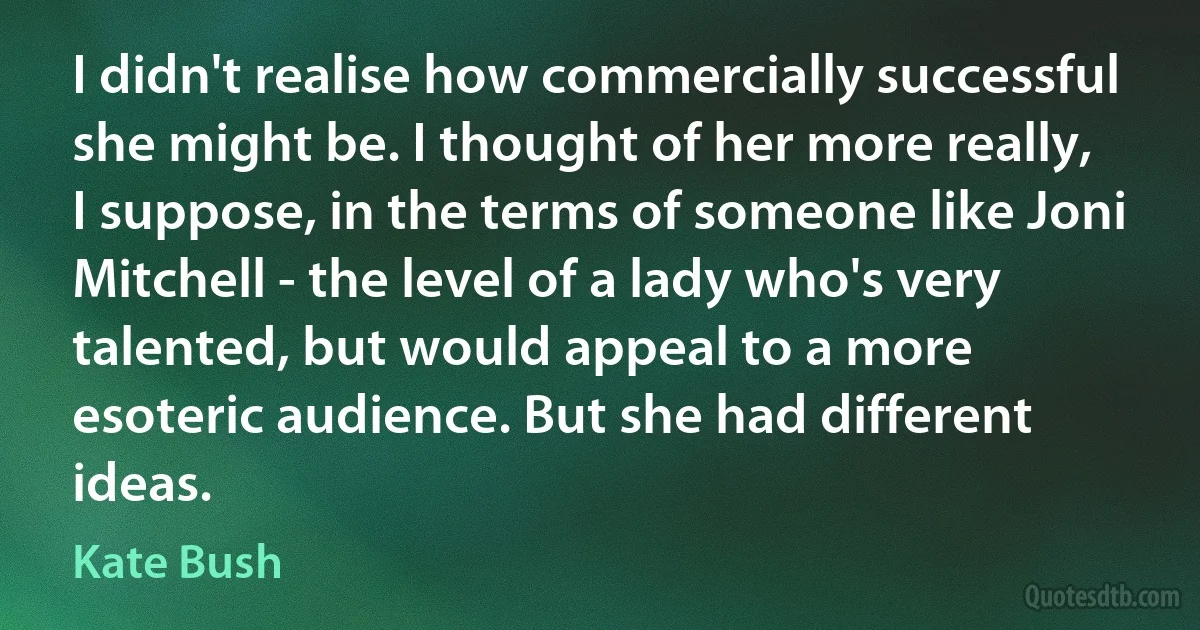 I didn't realise how commercially successful she might be. I thought of her more really, I suppose, in the terms of someone like Joni Mitchell - the level of a lady who's very talented, but would appeal to a more esoteric audience. But she had different ideas. (Kate Bush)