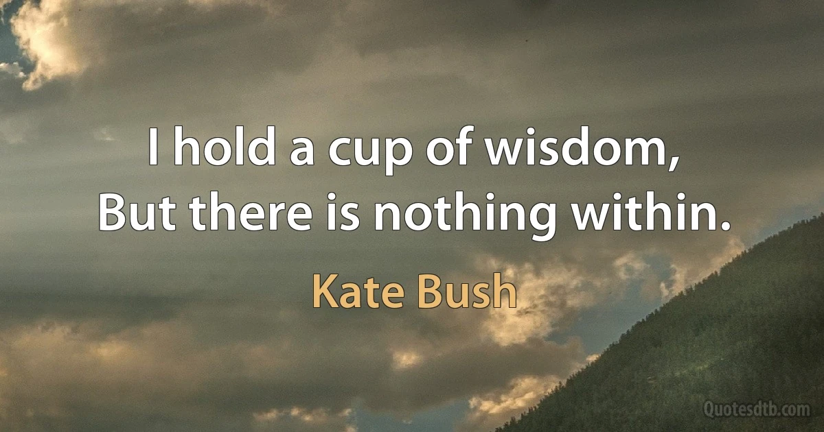 I hold a cup of wisdom,
But there is nothing within. (Kate Bush)