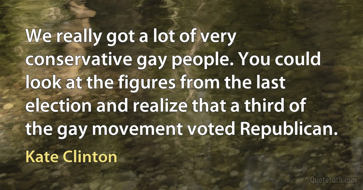 We really got a lot of very conservative gay people. You could look at the figures from the last election and realize that a third of the gay movement voted Republican. (Kate Clinton)