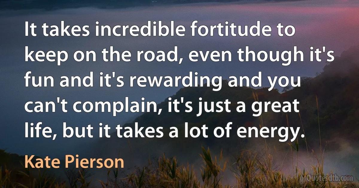 It takes incredible fortitude to keep on the road, even though it's fun and it's rewarding and you can't complain, it's just a great life, but it takes a lot of energy. (Kate Pierson)