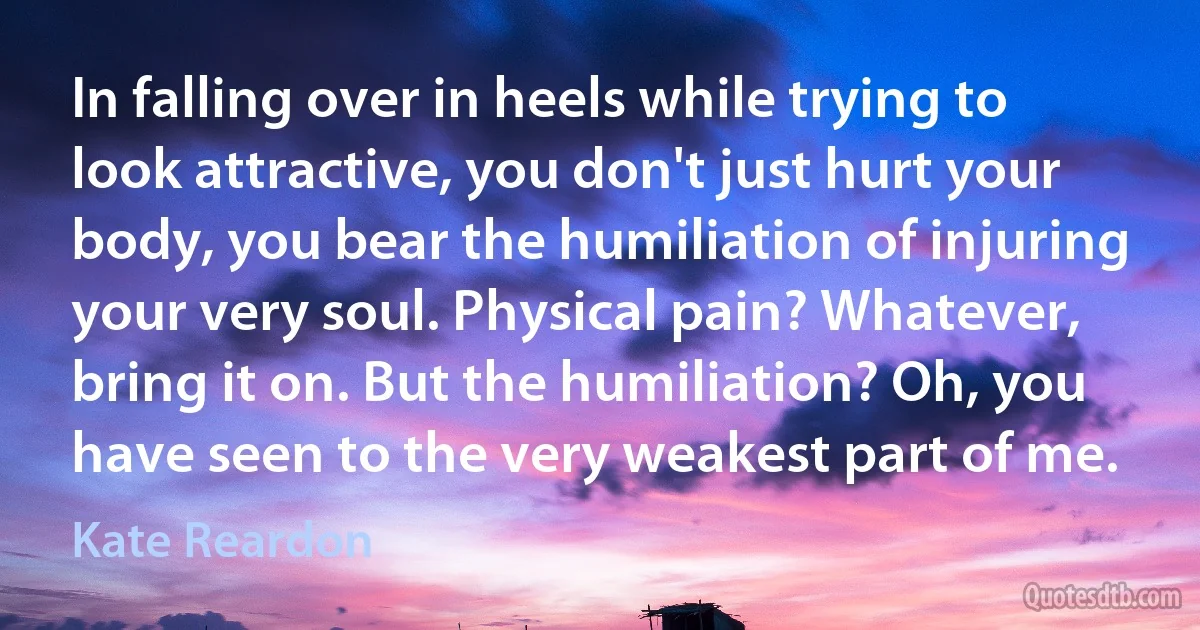 In falling over in heels while trying to look attractive, you don't just hurt your body, you bear the humiliation of injuring your very soul. Physical pain? Whatever, bring it on. But the humiliation? Oh, you have seen to the very weakest part of me. (Kate Reardon)