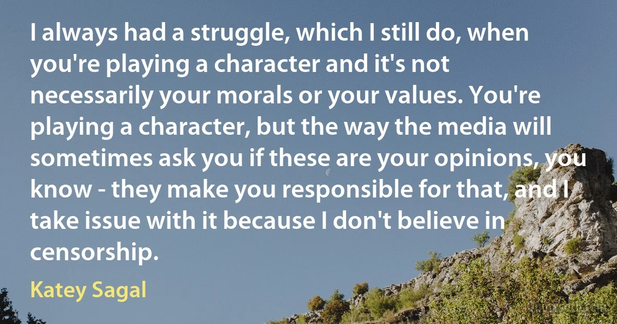 I always had a struggle, which I still do, when you're playing a character and it's not necessarily your morals or your values. You're playing a character, but the way the media will sometimes ask you if these are your opinions, you know - they make you responsible for that, and I take issue with it because I don't believe in censorship. (Katey Sagal)