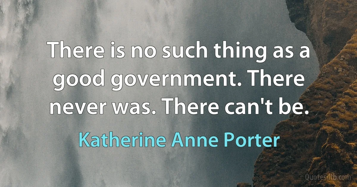 There is no such thing as a good government. There never was. There can't be. (Katherine Anne Porter)