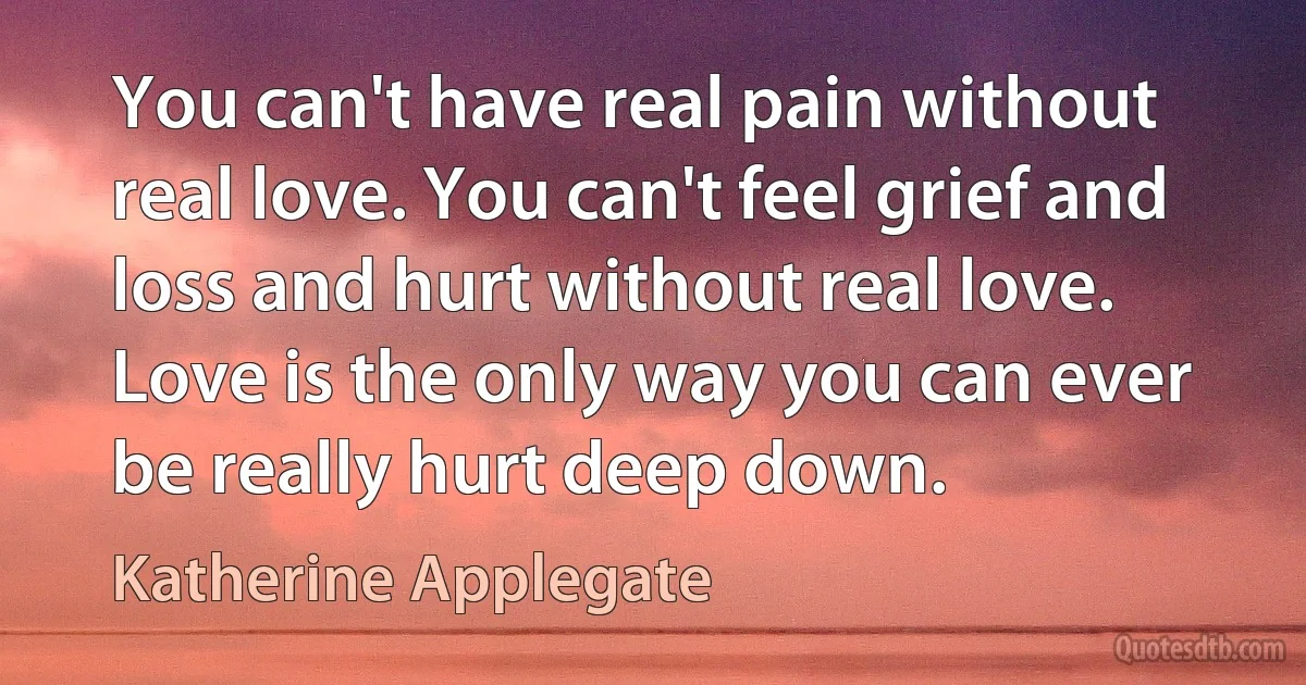 You can't have real pain without real love. You can't feel grief and loss and hurt without real love. Love is the only way you can ever be really hurt deep down. (Katherine Applegate)