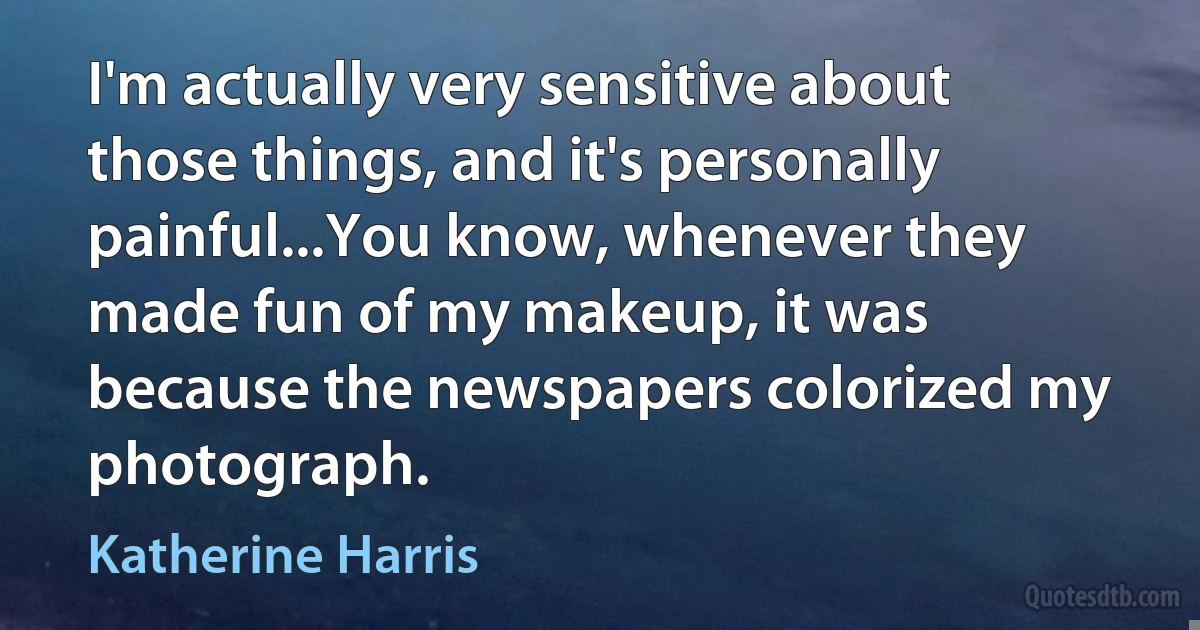 I'm actually very sensitive about those things, and it's personally painful...You know, whenever they made fun of my makeup, it was because the newspapers colorized my photograph. (Katherine Harris)