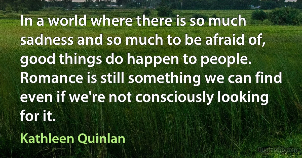 In a world where there is so much sadness and so much to be afraid of, good things do happen to people. Romance is still something we can find even if we're not consciously looking for it. (Kathleen Quinlan)