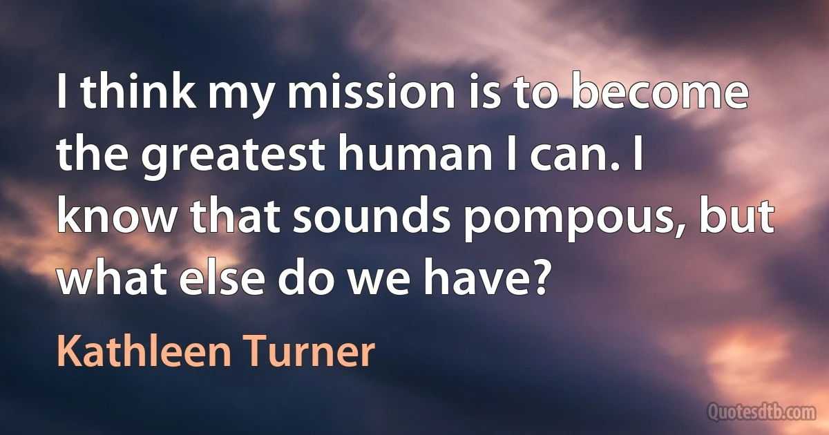 I think my mission is to become the greatest human I can. I know that sounds pompous, but what else do we have? (Kathleen Turner)