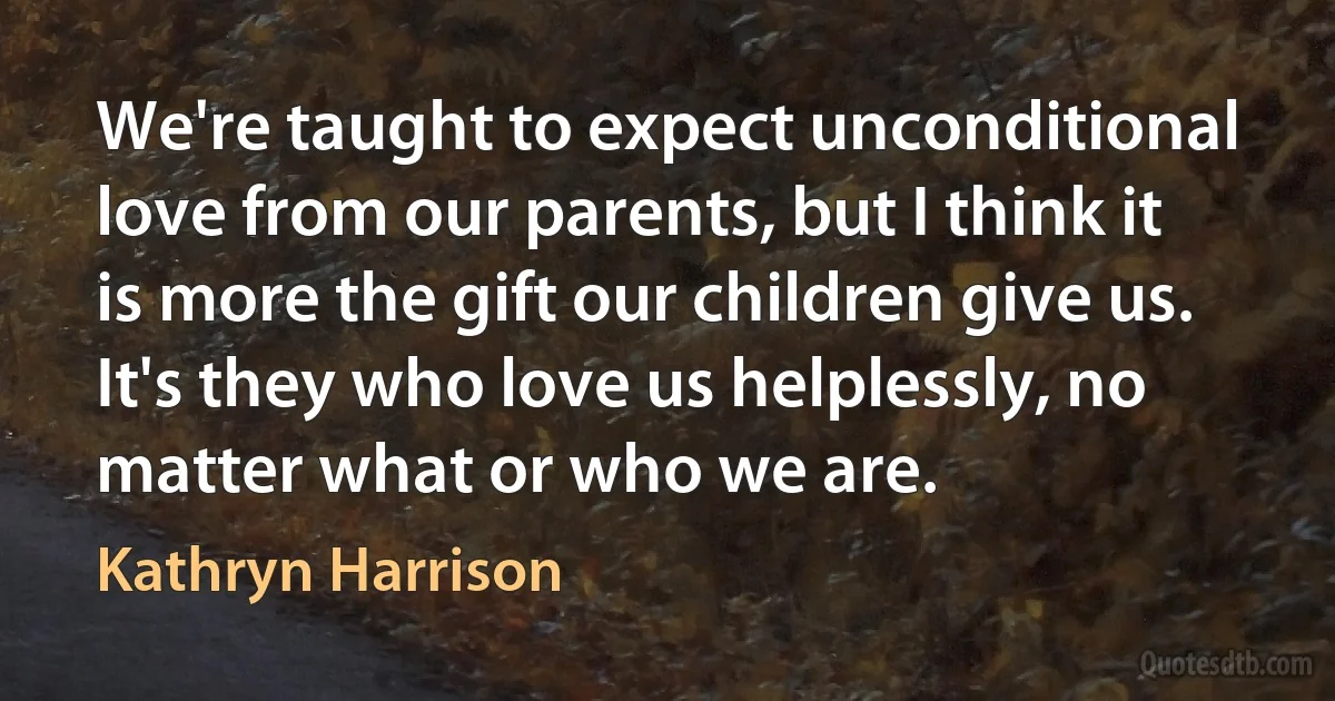 We're taught to expect unconditional love from our parents, but I think it is more the gift our children give us. It's they who love us helplessly, no matter what or who we are. (Kathryn Harrison)