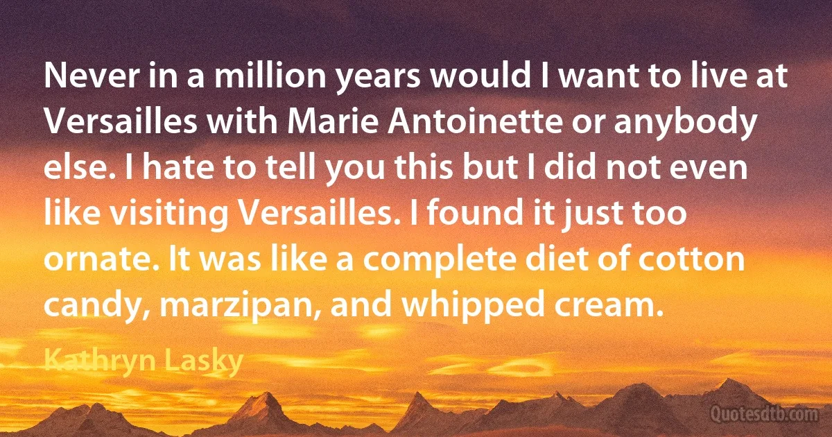 Never in a million years would I want to live at Versailles with Marie Antoinette or anybody else. I hate to tell you this but I did not even like visiting Versailles. I found it just too ornate. It was like a complete diet of cotton candy, marzipan, and whipped cream. (Kathryn Lasky)