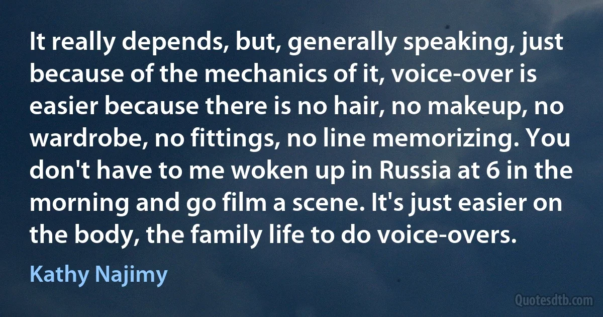 It really depends, but, generally speaking, just because of the mechanics of it, voice-over is easier because there is no hair, no makeup, no wardrobe, no fittings, no line memorizing. You don't have to me woken up in Russia at 6 in the morning and go film a scene. It's just easier on the body, the family life to do voice-overs. (Kathy Najimy)