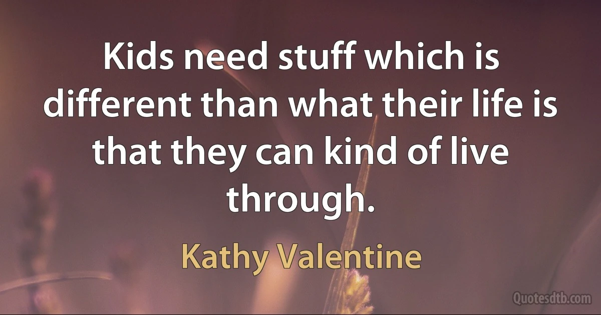 Kids need stuff which is different than what their life is that they can kind of live through. (Kathy Valentine)