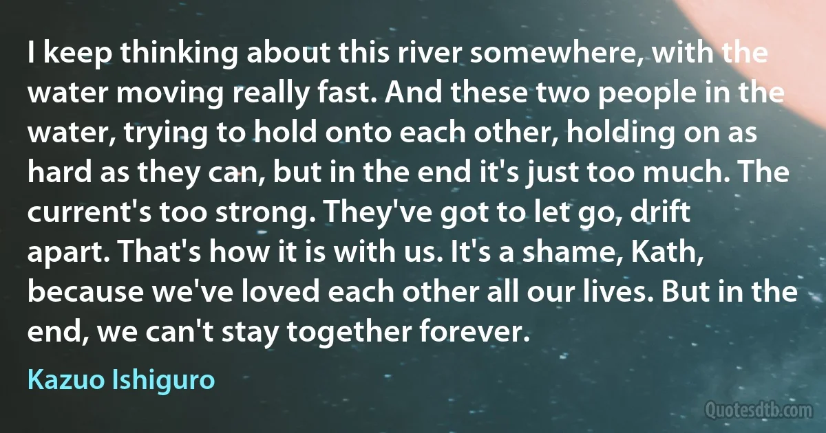 I keep thinking about this river somewhere, with the water moving really fast. And these two people in the water, trying to hold onto each other, holding on as hard as they can, but in the end it's just too much. The current's too strong. They've got to let go, drift apart. That's how it is with us. It's a shame, Kath, because we've loved each other all our lives. But in the end, we can't stay together forever. (Kazuo Ishiguro)