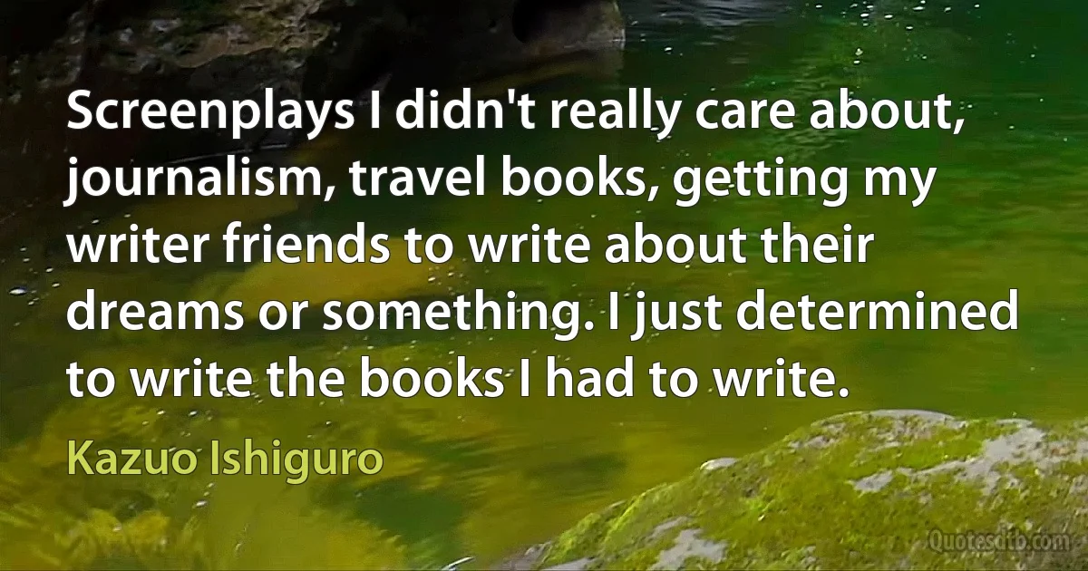 Screenplays I didn't really care about, journalism, travel books, getting my writer friends to write about their dreams or something. I just determined to write the books I had to write. (Kazuo Ishiguro)