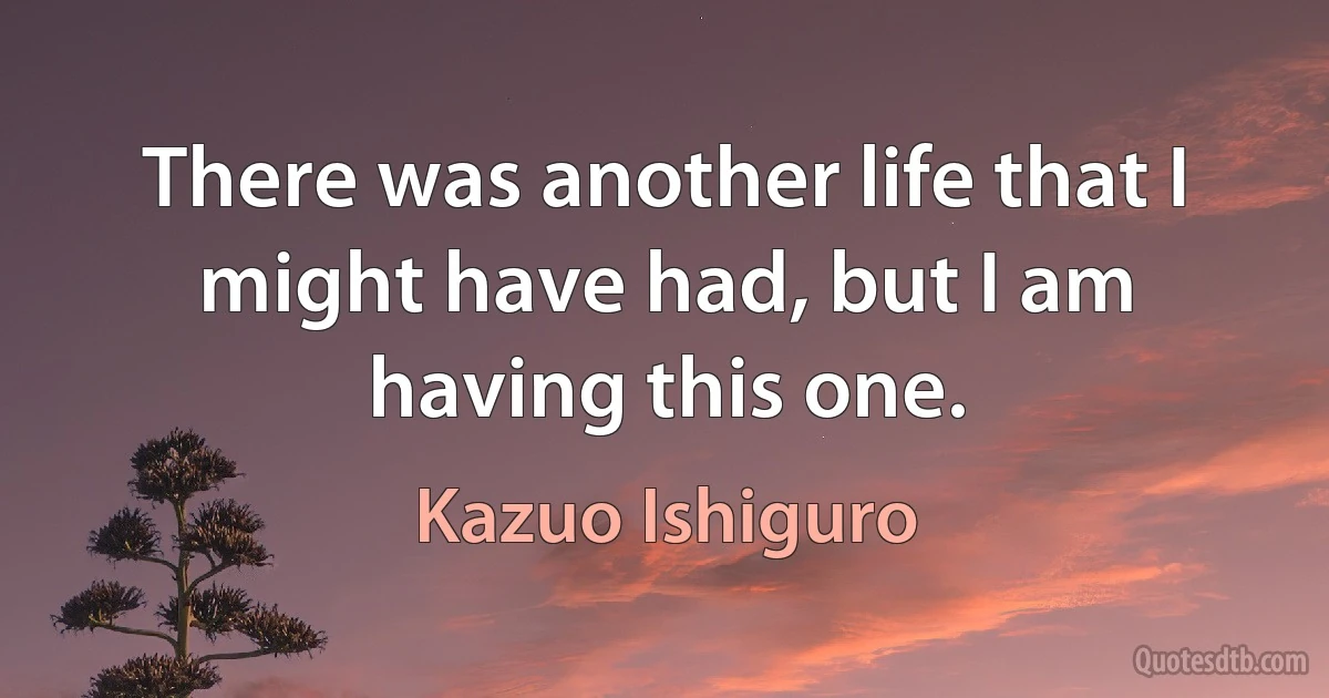 There was another life that I might have had, but I am having this one. (Kazuo Ishiguro)