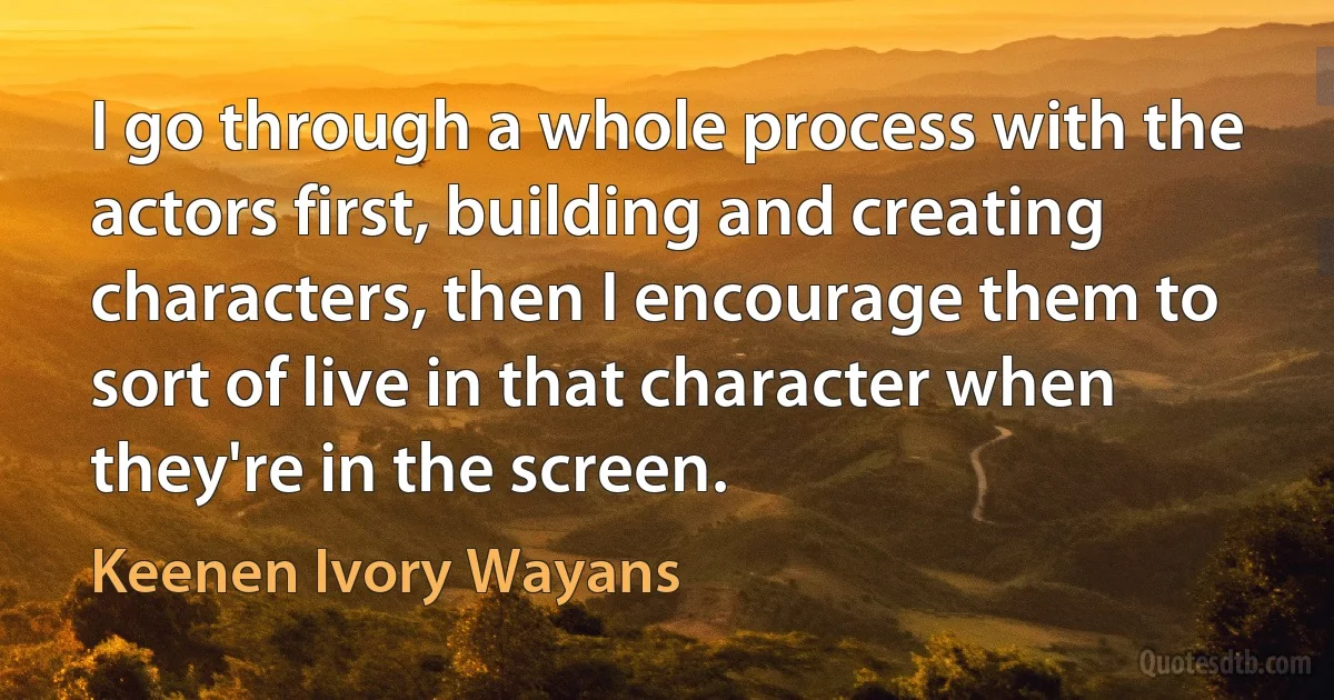 I go through a whole process with the actors first, building and creating characters, then I encourage them to sort of live in that character when they're in the screen. (Keenen Ivory Wayans)