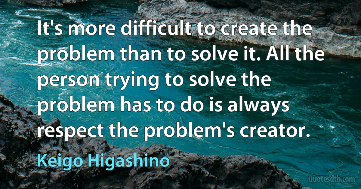 It's more difficult to create the problem than to solve it. All the person trying to solve the problem has to do is always respect the problem's creator. (Keigo Higashino)