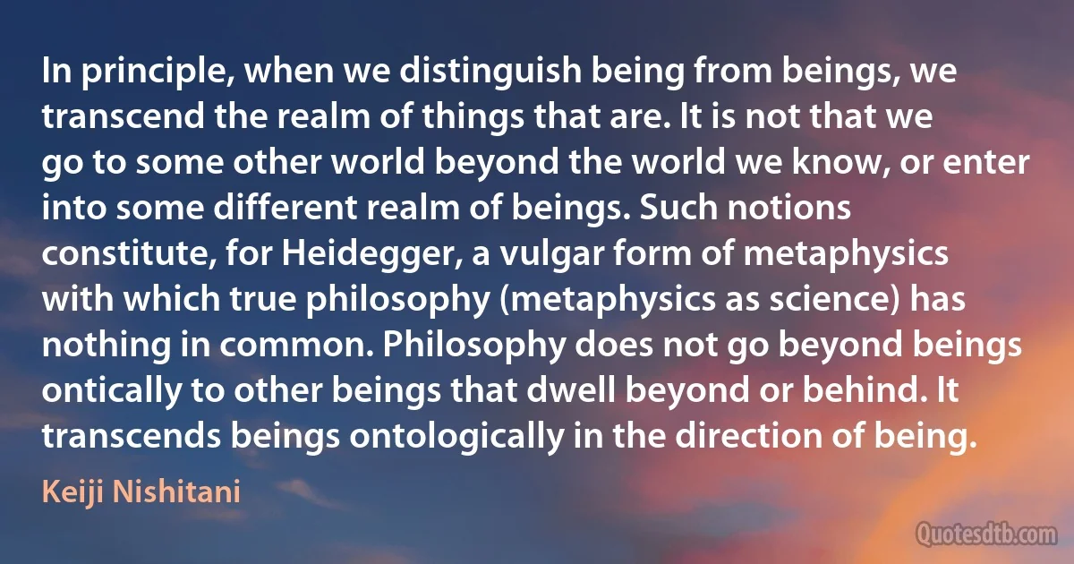 In principle, when we distinguish being from beings, we transcend the realm of things that are. It is not that we go to some other world beyond the world we know, or enter into some different realm of beings. Such notions constitute, for Heidegger, a vulgar form of metaphysics with which true philosophy (metaphysics as science) has nothing in common. Philosophy does not go beyond beings ontically to other beings that dwell beyond or behind. It transcends beings ontologically in the direction of being. (Keiji Nishitani)