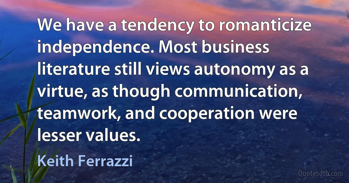 We have a tendency to romanticize independence. Most business literature still views autonomy as a virtue, as though communication, teamwork, and cooperation were lesser values. (Keith Ferrazzi)