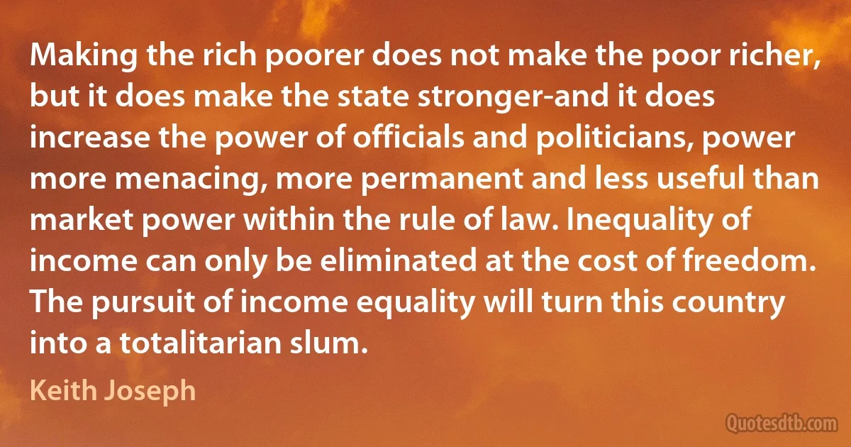 Making the rich poorer does not make the poor richer, but it does make the state stronger-and it does increase the power of officials and politicians, power more menacing, more permanent and less useful than market power within the rule of law. Inequality of income can only be eliminated at the cost of freedom. The pursuit of income equality will turn this country into a totalitarian slum. (Keith Joseph)