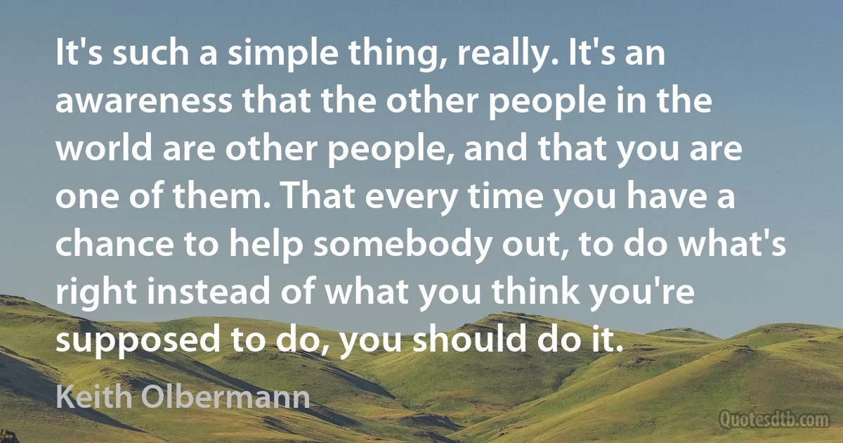 It's such a simple thing, really. It's an awareness that the other people in the world are other people, and that you are one of them. That every time you have a chance to help somebody out, to do what's right instead of what you think you're supposed to do, you should do it. (Keith Olbermann)